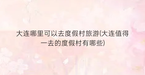 大连哪里可以去度假村旅游(大连值得一去的度假村有哪些)