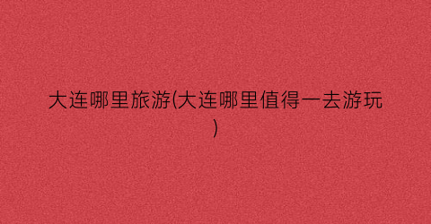 大连哪里旅游(大连哪里值得一去游玩)