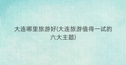 大连哪里旅游好(大连旅游值得一试的六大主题)
