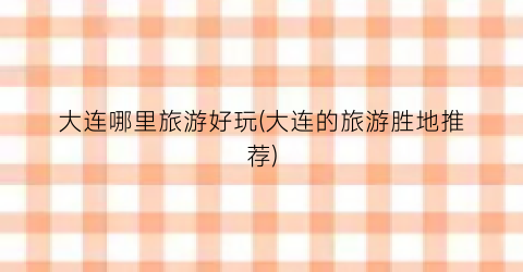 大连哪里旅游好玩(大连的旅游胜地推荐)