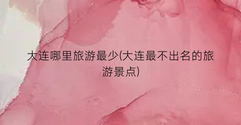 大连哪里旅游最少(大连最不出名的旅游景点)