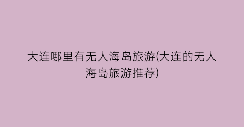 大连哪里有无人海岛旅游(大连的无人海岛旅游推荐)