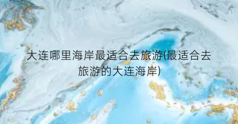 大连哪里海岸最适合去旅游(最适合去旅游的大连海岸)