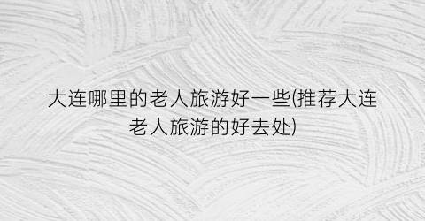 大连哪里的老人旅游好一些(推荐大连老人旅游的好去处)