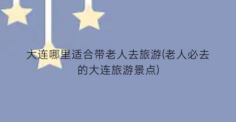 大连哪里适合带老人去旅游(老人必去的大连旅游景点)