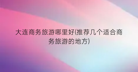 大连商务旅游哪里好(推荐几个适合商务旅游的地方)