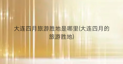 大连四月旅游胜地是哪里(大连四月的旅游胜地)
