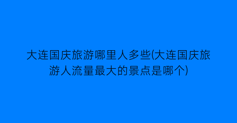 大连国庆旅游哪里人多些(大连国庆旅游人流量最大的景点是哪个)