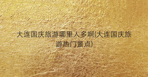 大连国庆旅游哪里人多啊(大连国庆旅游热门景点)