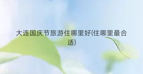 大连国庆节旅游住哪里好(住哪里最合适)