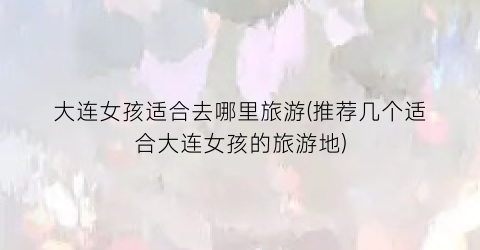 大连女孩适合去哪里旅游(推荐几个适合大连女孩的旅游地)