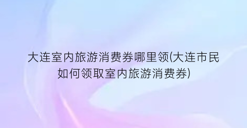 大连室内旅游消费券哪里领(大连市民如何领取室内旅游消费券)