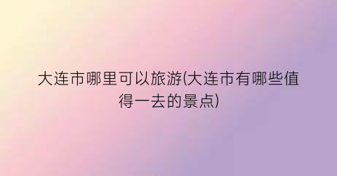 大连市哪里可以旅游(大连市有哪些值得一去的景点)