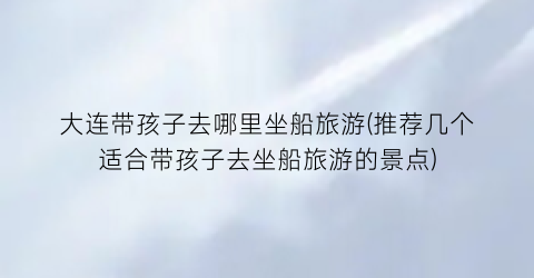 大连带孩子去哪里坐船旅游(推荐几个适合带孩子去坐船旅游的景点)