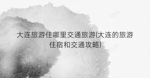 大连旅游住哪里交通旅游(大连的旅游住宿和交通攻略)