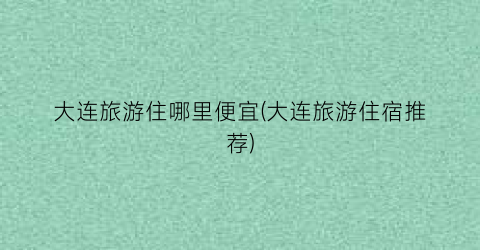 大连旅游住哪里便宜(大连旅游住宿推荐)