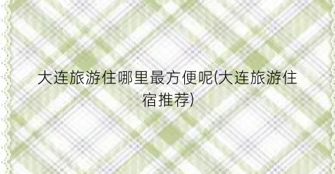 大连旅游住哪里最方便呢(大连旅游住宿推荐)