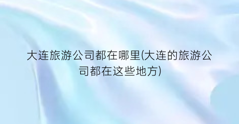 大连旅游公司都在哪里(大连的旅游公司都在这些地方)
