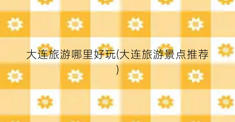 大连旅游哪里好玩(大连旅游景点推荐)