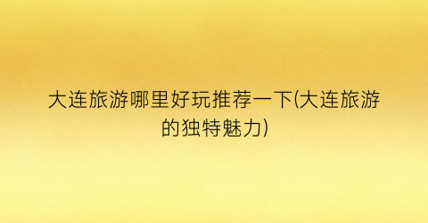 大连旅游哪里好玩推荐一下(大连旅游的独特魅力)