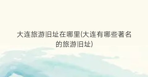 大连旅游旧址在哪里(大连有哪些著名的旅游旧址)