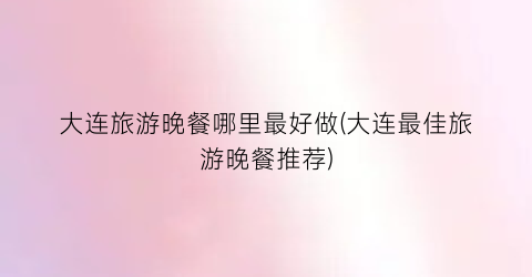 大连旅游晚餐哪里最好做(大连最佳旅游晚餐推荐)