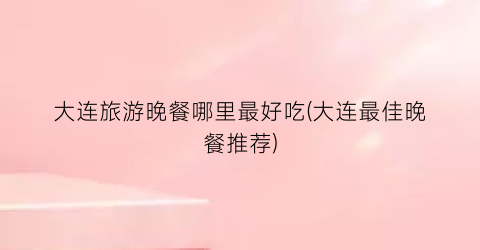 大连旅游晚餐哪里最好吃(大连最佳晚餐推荐)