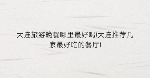 大连旅游晚餐哪里最好喝(大连推荐几家最好吃的餐厅)