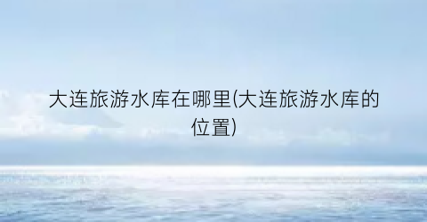 大连旅游水库在哪里(大连旅游水库的位置)