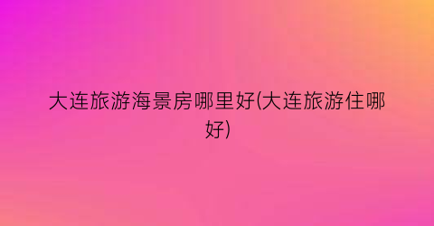 大连旅游海景房哪里好(大连旅游住哪好)
