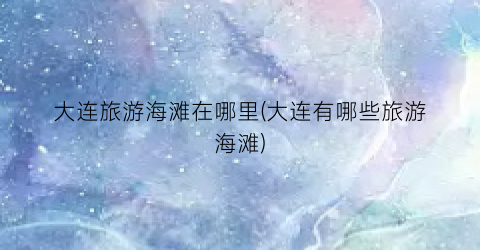 大连旅游海滩在哪里(大连有哪些旅游海滩)
