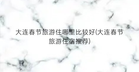 大连春节旅游住哪里比较好(大连春节旅游住宿推荐)