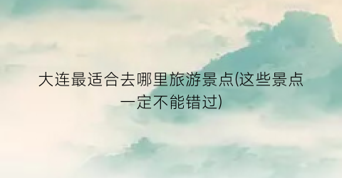 大连最适合去哪里旅游景点(这些景点一定不能错过)