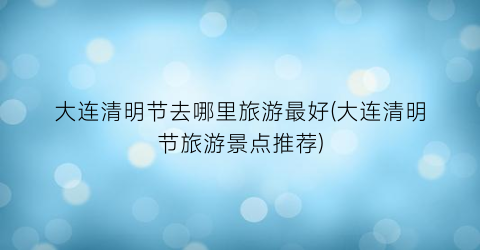 大连清明节去哪里旅游最好(大连清明节旅游景点推荐)