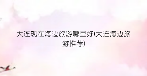 大连现在海边旅游哪里好(大连海边旅游推荐)