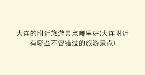 大连的附近旅游景点哪里好(大连附近有哪些不容错过的旅游景点)