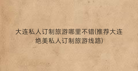 大连私人订制旅游哪里不错(推荐大连绝美私人订制旅游线路)