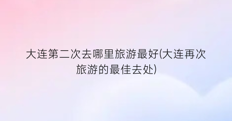 大连第二次去哪里旅游最好(大连再次旅游的最佳去处)