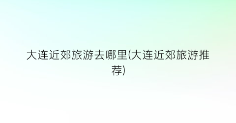 大连近郊旅游去哪里(大连近郊旅游推荐)