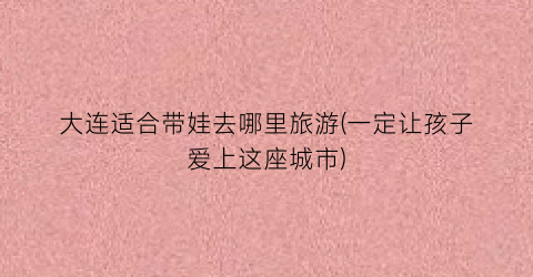 大连适合带娃去哪里旅游(一定让孩子爱上这座城市)