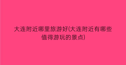 大连附近哪里旅游好(大连附近有哪些值得游玩的景点)