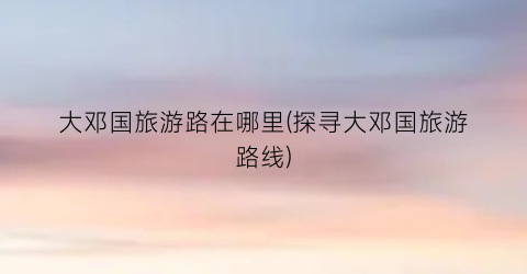 大邓国旅游路在哪里(探寻大邓国旅游路线)