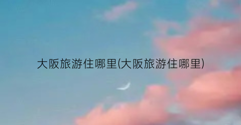 大阪旅游住哪里(大阪旅游住哪里)