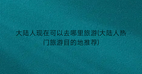 大陆人现在可以去哪里旅游(大陆人热门旅游目的地推荐)