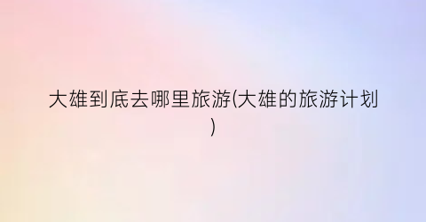 大雄到底去哪里旅游(大雄的旅游计划)