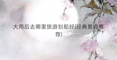 大雨后去哪里旅游划船好(经典景点推荐)