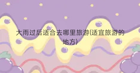 大雨过后适合去哪里旅游(适宜旅游的地方)