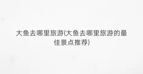 大鱼去哪里旅游(大鱼去哪里旅游的最佳景点推荐)