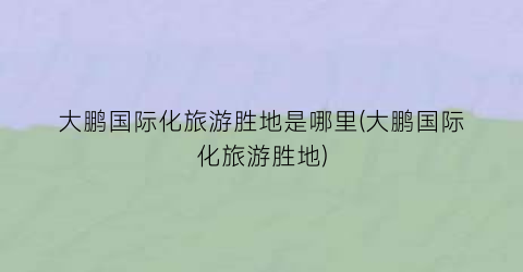大鹏国际化旅游胜地是哪里(大鹏国际化旅游胜地)