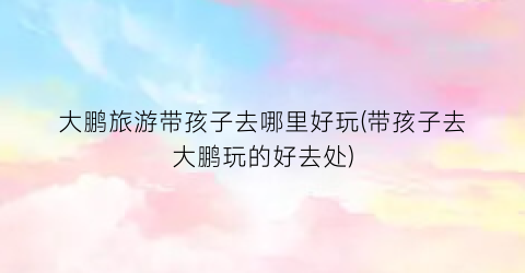 大鹏旅游带孩子去哪里好玩(带孩子去大鹏玩的好去处)